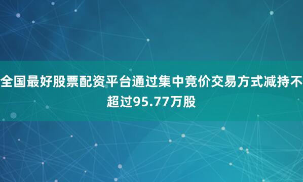 全国最好股票配资平台通过集中竞价交易方式减持不超过95.77万股
