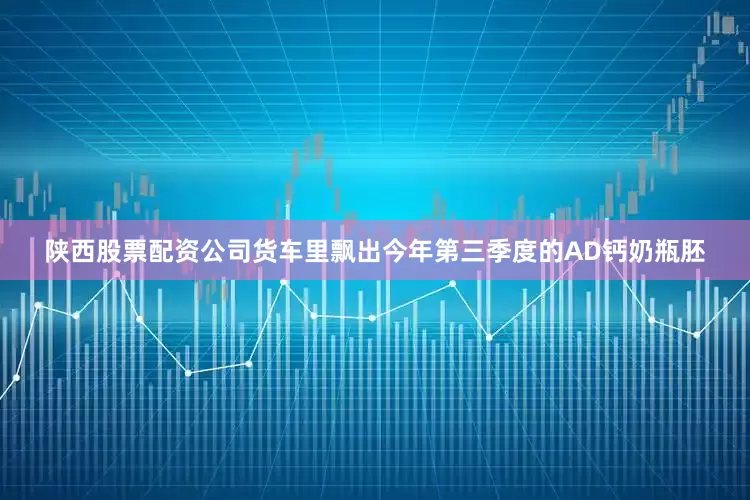 陕西股票配资公司货车里飘出今年第三季度的AD钙奶瓶胚