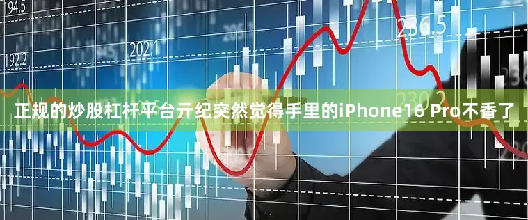 正规的炒股杠杆平台亓纪突然觉得手里的iPhone16 Pro不香了