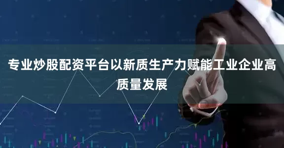专业炒股配资平台以新质生产力赋能工业企业高质量发展